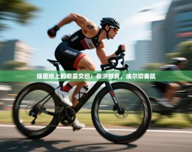 绿茵场上的悲喜交织：希洪憾负，埃尔切奏凯