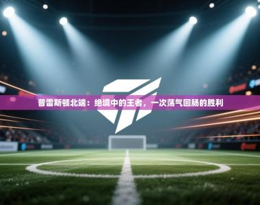 普雷斯顿北端：绝境中的王者，一次荡气回肠的胜利